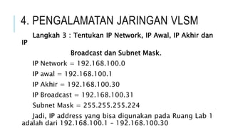 4. PENGALAMATAN JARINGAN VLSM
Langkah 3 : Tentukan IP Network, IP Awal, IP Akhir dan
IP
Broadcast dan Subnet Mask.
IP Network = 192.168.100.0
IP awal = 192.168.100.1
IP Akhir = 192.168.100.30
IP Broadcast = 192.168.100.31
Subnet Mask = 255.255.255.224
Jadi, IP address yang bisa digunakan pada Ruang Lab 1
adalah dari 192.168.100.1 – 192.168.100.30
 