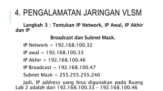 4. PENGALAMATAN JARINGAN VLSM
Langkah 3 : Tentukan IP Network, IP Awal, IP Akhir
dan IP
Broadcast dan Subnet Mask.
IP Network = 192.168.100.32
IP awal = 192.168.100.33
IP Akhir = 192.168.100.46
IP Broadcast = 192.168.100.47
Subnet Mask = 255.255.255.240
Jadi, IP address yang bisa digunakan pada Ruang
Lab 2 adalah dari 192.168.100.33 – 192.168.100.46
 