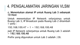 4. PENGALAMATAN JARINGAN VLSM
c. Menentukan alamat IP untuk Ruang Lab 3 sebanyak
10 Host
Untuk menentukan IP Network selanjutnya untuk
Ruang Lab 3, IP Broadcast pada Ruang Lab 2 ditambah
1 yaitu :
192.168.100.47 + 1 = 192.168.100.48
Jadi IP Network selanjutnya untuk Ruang Lab 3 adalah
= 192.168.100.48
Prefix yang digunakan untuk Lab 3 adalah /28.
 