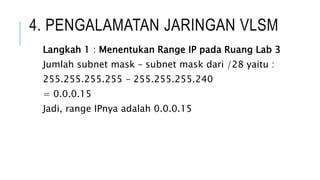 4. PENGALAMATAN JARINGAN VLSM
Langkah 1 : Menentukan Range IP pada Ruang Lab 3
Jumlah subnet mask – subnet mask dari /28 yaitu :
255.255.255.255 – 255.255.255.240
= 0.0.0.15
Jadi, range IPnya adalah 0.0.0.15
 