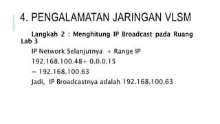 4. PENGALAMATAN JARINGAN VLSM
Langkah 2 : Menghitung IP Broadcast pada Ruang
Lab 3
IP Network Selanjutnya + Range IP
192.168.100.48+ 0.0.0.15
= 192.168.100.63
Jadi, IP Broadcastnya adalah 192.168.100.63
 