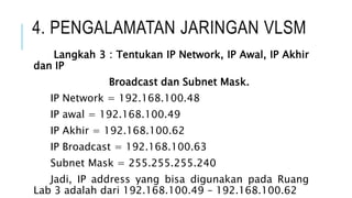 4. PENGALAMATAN JARINGAN VLSM
Langkah 3 : Tentukan IP Network, IP Awal, IP Akhir
dan IP
Broadcast dan Subnet Mask.
IP Network = 192.168.100.48
IP awal = 192.168.100.49
IP Akhir = 192.168.100.62
IP Broadcast = 192.168.100.63
Subnet Mask = 255.255.255.240
Jadi, IP address yang bisa digunakan pada Ruang
Lab 3 adalah dari 192.168.100.49 – 192.168.100.62
 