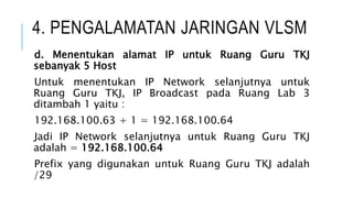 4. PENGALAMATAN JARINGAN VLSM
d. Menentukan alamat IP untuk Ruang Guru TKJ
sebanyak 5 Host
Untuk menentukan IP Network selanjutnya untuk
Ruang Guru TKJ, IP Broadcast pada Ruang Lab 3
ditambah 1 yaitu :
192.168.100.63 + 1 = 192.168.100.64
Jadi IP Network selanjutnya untuk Ruang Guru TKJ
adalah = 192.168.100.64
Prefix yang digunakan untuk Ruang Guru TKJ adalah
/29
 