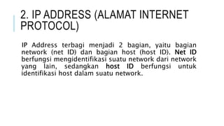 2. IP ADDRESS (ALAMAT INTERNET
PROTOCOL)
IP Address terbagi menjadi 2 bagian, yaitu bagian
network (net ID) dan bagian host (host ID). Net ID
berfungsi mengidentifikasi suatu network dari network
yang lain, sedangkan host ID berfungsi untuk
identifikasi host dalam suatu network.
 