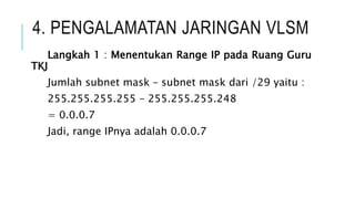 4. PENGALAMATAN JARINGAN VLSM
Langkah 1 : Menentukan Range IP pada Ruang Guru
TKJ
Jumlah subnet mask – subnet mask dari /29 yaitu :
255.255.255.255 – 255.255.255.248
= 0.0.0.7
Jadi, range IPnya adalah 0.0.0.7
 