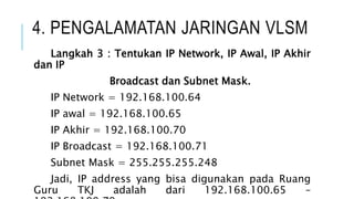 4. PENGALAMATAN JARINGAN VLSM
Langkah 3 : Tentukan IP Network, IP Awal, IP Akhir
dan IP
Broadcast dan Subnet Mask.
IP Network = 192.168.100.64
IP awal = 192.168.100.65
IP Akhir = 192.168.100.70
IP Broadcast = 192.168.100.71
Subnet Mask = 255.255.255.248
Jadi, IP address yang bisa digunakan pada Ruang
Guru TKJ adalah dari 192.168.100.65 –
 