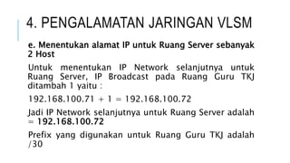 4. PENGALAMATAN JARINGAN VLSM
e. Menentukan alamat IP untuk Ruang Server sebanyak
2 Host
Untuk menentukan IP Network selanjutnya untuk
Ruang Server, IP Broadcast pada Ruang Guru TKJ
ditambah 1 yaitu :
192.168.100.71 + 1 = 192.168.100.72
Jadi IP Network selanjutnya untuk Ruang Server adalah
= 192.168.100.72
Prefix yang digunakan untuk Ruang Guru TKJ adalah
/30
 