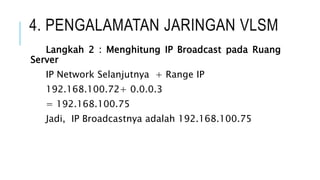 4. PENGALAMATAN JARINGAN VLSM
Langkah 2 : Menghitung IP Broadcast pada Ruang
Server
IP Network Selanjutnya + Range IP
192.168.100.72+ 0.0.0.3
= 192.168.100.75
Jadi, IP Broadcastnya adalah 192.168.100.75
 