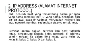 2. IP ADDRESS (ALAMAT INTERNET
PROTOCOL)
Jadi, seluruh host yang tersambung dalam jaringan
yang sama memiliki net ID yang sama. Sebagian dari
bit-bit awal pada IP Address merupakan network bit
atau network number, sedangkan sisanya untuk host.
Pemisah antara bagian network dan host tidaklah
tetap, bergantung kepada kelas network. IP address
sendiri terbagi ke dalam lima kelas, yaitu kelas A,
kelas B, kelas C, kelas D dan kelas E.
 