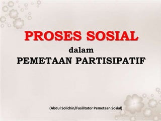 PROSES SOSIAL
dalam
PEMETAAN PARTISIPATIF
(Abdul Solichin/Fasilitator Pemetaan Sosial)
 