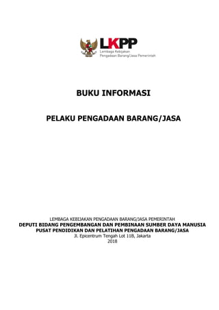 BUKU INFORMASI
PELAKU PENGADAAN BARANG/JASA
LEMBAGA KEBIJAKAN PENGADAAN BARANG/JASA PEMERINTAH
DEPUTI BIDANG PENGEMBANGAN DAN PEMBINAAN SUMBER DAYA MANUSIA
PUSAT PENDIDIKAN DAN PELATIHAN PENGADAAN BARANG/JASA
Jl. Epicentrum Tengah Lot 11B, Jakarta
2018
 