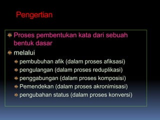 Pengertian

Proses pembentukan kata dari sebuah
bentuk dasar
melalui
 pembubuhan afik (dalam proses afiksasi)
 pengulangan (dalam proses reduplikasi)
 penggabungan (dalam proses komposisi)
 Pemendekan (dalam proses akronimisasi)
 pengubahan status (dalam proses konversi)
 