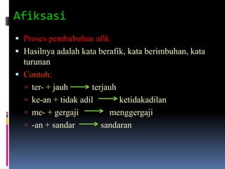Afiksasi
 Proses pembubuhan afik
 Hasilnya adalah kata berafik, kata berimbuhan, kata
  turunan
 Contoh:
   ter- + jauh      terjauh
   ke-an + tidak adil       ketidakadilan
   me- + gergaji         menggergaji
   -an + sandar        sandaran
 