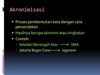Akronimisasi

 Proses pembentukan kata dengan cara
  pemendekan
 Hasilnya berupa akronim atau singkatan
 Contoh:
   Sekolah Menengah Atas        SMA
   Jakarta Bogor Ciawi     Jagorawi
 