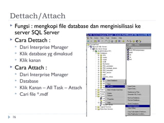 Dettach/Attach
   Fungsi : mengkopi file database dan menginisilisasi ke
    server SQL Server
   Cara Dettach :
       Dari Interprise Manager
       Klik database yg dimaksud
       Klik kanan
   Cara Attach :
       Dari Interprise Manager
       Database
       Klik Kanan – All Task – Attach
       Cari file *.mdf



16
 