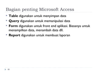 Bagian penting Microsoft Access
   Table digunakan untuk menyimpan data
   Query digunakan untuk memanipulasi data
   Form digunakan untuk front end aplikasi. Biasanya untuk
    menampilkan data, menambah data dll.
   Report digunakan untuk membuat laporan




18
 