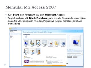 Memulai MS.Access 2007
   Klik Start pilih Program lalu pilih Microsoft Access
   Setelah terbuka klik Blank Database, pada jendela file new database isikan
    nama file yang diinginkan misalkan Mahasiswa (Untuk membuat database
    Mahasiswa)




                                                           19
 