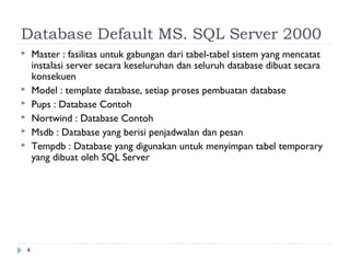 Database Default MS. SQL Server 2000
       Master : fasilitas untuk gabungan dari tabel-tabel sistem yang mencatat
        instalasi server secara keseluruhan dan seluruh database dibuat secara
        konsekuen
       Model : template database, setiap proses pembuatan database
       Pups : Database Contoh
       Nortwind : Database Contoh
       Msdb : Database yang berisi penjadwalan dan pesan
       Tempdb : Database yang digunakan untuk menyimpan tabel temporary
        yang dibuat oleh SQL Server




    4
 