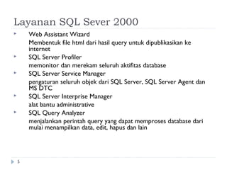Layanan SQL Sever 2000
       Web Assistant Wizard
        Membentuk file html dari hasil query untuk dipublikasikan ke
        internet
       SQL Server Profiler
        memonitor dan merekam seluruh aktifitas database
       SQL Server Service Manager
        pengaturan seluruh objek dari SQL Server, SQL Server Agent dan
        MS DTC
       SQL Server Interprise Manager
        alat bantu administrative
       SQL Query Analyzer
        menjalankan perintah query yang dapat memproses database dari
        mulai menampilkan data, edit, hapus dan lain




    5
 