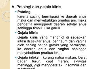 b. Patologi dan gejala klinis
 Patologi
karena cacing bermigrasi ke daerah anus
maka dan menyebabkan pruritus ani, maka
penderita menggaruk daerah sekitar anus
sehingga timbul luka garuk.
 Gejala klinis
Gejala klinis yang menonjol di sebabkan
iritasi di sekitar anus, perineum dan vagina
oleh cacing betina gravid yang bermigrasi
ke daerah anus dan vagina sehingga
menyebabkan pruritus lokal.
 Gejala infeksi : kurang nafsu makan, berat
badan turun, cept marah, aktivitas
meninggi, gigi menggeretak, insomnia dan
 