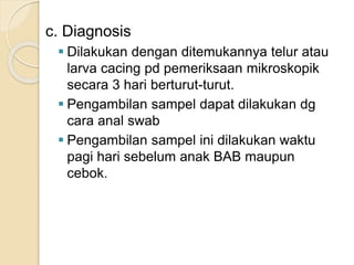 c. Diagnosis
 Dilakukan dengan ditemukannya telur atau
larva cacing pd pemeriksaan mikroskopik
secara 3 hari berturut-turut.
 Pengambilan sampel dapat dilakukan dg
cara anal swab
 Pengambilan sampel ini dilakukan waktu
pagi hari sebelum anak BAB maupun
cebok.
 