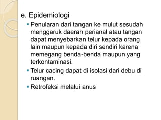 e. Epidemiologi
 Penularan dari tangan ke mulut sesudah
menggaruk daerah perianal atau tangan
dapat menyebarkan telur kepada orang
lain maupun kepada diri sendiri karena
memegang benda-benda maupun yang
terkontaminasi.
 Telur cacing dapat di isolasi dari debu di
ruangan.
 Retrofeksi melalui anus
 