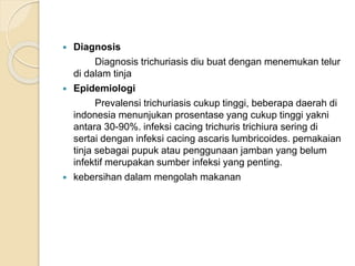  Diagnosis
Diagnosis trichuriasis diu buat dengan menemukan telur
di dalam tinja
 Epidemiologi
Prevalensi trichuriasis cukup tinggi, beberapa daerah di
indonesia menunjukan prosentase yang cukup tinggi yakni
antara 30-90%. infeksi cacing trichuris trichiura sering di
sertai dengan infeksi cacing ascaris lumbricoides. pemakaian
tinja sebagai pupuk atau penggunaan jamban yang belum
infektif merupakan sumber infeksi yang penting.
 kebersihan dalam mengolah makanan
 