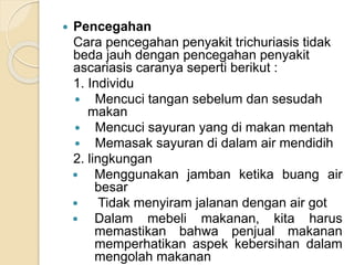  Pencegahan
Cara pencegahan penyakit trichuriasis tidak
beda jauh dengan pencegahan penyakit
ascariasis caranya seperti berikut :
1. Individu
 Mencuci tangan sebelum dan sesudah
makan
 Mencuci sayuran yang di makan mentah
 Memasak sayuran di dalam air mendidih
2. lingkungan
 Menggunakan jamban ketika buang air
besar
 Tidak menyiram jalanan dengan air got
 Dalam mebeli makanan, kita harus
memastikan bahwa penjual makanan
memperhatikan aspek kebersihan dalam
mengolah makanan
 