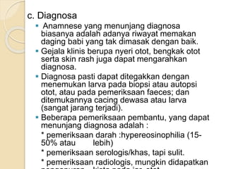 c. Diagnosa
 Anamnese yang menunjang diagnosa
biasanya adalah adanya riwayat memakan
daging babi yang tak dimasak dengan baik.
 Gejala klinis berupa nyeri otot, bengkak otot
serta skin rash juga dapat mengarahkan
diagnosa.
 Diagnosa pasti dapat ditegakkan dengan
menemukan larva pada biopsi atau autopsi
otot, atau pada pemeriksaan faeces; dan
ditemukannya cacing dewasa atau larva
(sangat jarang terjadi).
 Beberapa pemeriksaan pembantu, yang dapat
menunjang diagnosa adalah :
* pemeriksaan darah :hypereosinophilia (15-
50% atau lebih)
* pemeriksaan serologis/khas, tapi sulit.
* pemeriksaan radiologis, mungkin didapatkan
 