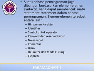 FARAMADHANTI
• Suatu bahasa pemrograman juga
dibangun berdasarkan elemen-elemen
syntactic, yang dapat membentuk suatu
statement-statement dalam bahasa
pemrograman. Elemen-elemen tersebut
antara lain :
– Himpunan Karakter
– Identifier
– Simbol untuk operator
– Keyword dan reserved word
– Noise word
– Komentar
– Blank
– Delimiter dan tanda kurung
– Ekspresi
 