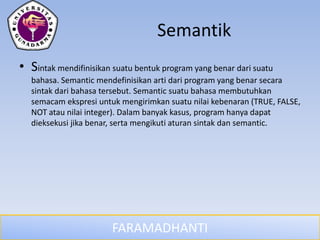 FARAMADHANTI
Semantik
• Sintak mendifinisikan suatu bentuk program yang benar dari suatu
bahasa. Semantic mendefinisikan arti dari program yang benar secara
sintak dari bahasa tersebut. Semantic suatu bahasa membutuhkan
semacam ekspresi untuk mengirimkan suatu nilai kebenaran (TRUE, FALSE,
NOT atau nilai integer). Dalam banyak kasus, program hanya dapat
dieksekusi jika benar, serta mengikuti aturan sintak dan semantic.
 