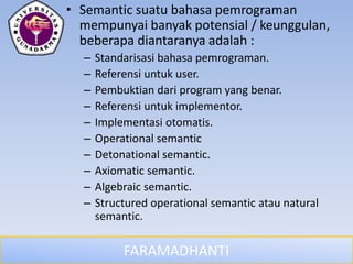 FARAMADHANTI
• Semantic suatu bahasa pemrograman
mempunyai banyak potensial / keunggulan,
beberapa diantaranya adalah :
– Standarisasi bahasa pemrograman.
– Referensi untuk user.
– Pembuktian dari program yang benar.
– Referensi untuk implementor.
– Implementasi otomatis.
– Operational semantic
– Detonational semantic.
– Axiomatic semantic.
– Algebraic semantic.
– Structured operational semantic atau natural
semantic.
 