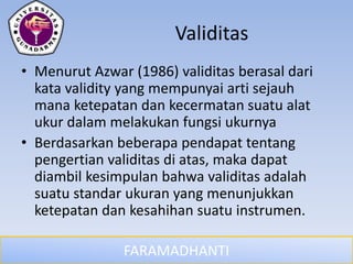 FARAMADHANTI
Validitas
• Menurut Azwar (1986) validitas berasal dari
kata validity yang mempunyai arti sejauh
mana ketepatan dan kecermatan suatu alat
ukur dalam melakukan fungsi ukurnya
• Berdasarkan beberapa pendapat tentang
pengertian validitas di atas, maka dapat
diambil kesimpulan bahwa validitas adalah
suatu standar ukuran yang menunjukkan
ketepatan dan kesahihan suatu instrumen.
 