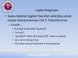 FARAMADHANTI
Logika Pengerjaan
• Suatu Kalimat logika f bersifat valid jika untuk
setiap interpretasinya I for f, f bernilai true.
– Contoh :
• (f and g) if and only if (g and f)
• f or not f
• [p and (if r then s)] if only if [(if r then s ) and p]
• [p or q) or not (p or q)
• (if p then not q) if and only if not (p and q)
 