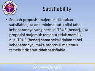 FARAMADHANTI
Satisfiability
• Sebuah proposisi majemuk dikatakan
satisfiable jika ada minimal satu nilai tabel
kebenarannya yang bernilai TRUE (benar), Jika
proposisi majemuk tersebut tidak memiliki
nilai TRUE (benar) sama sekali dalam tabel
kebenarannya, maka proposisi majemuk
tersebut disebut tidak satisfiable.
 