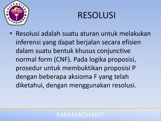 FARAMADHANTI
RESOLUSI
• Resolusi adalah suatu aturan untuk melakukan
inferensi yang dapat berjalan secara efisien
dalam suatu bentuk khusus conjunctive
normal form (CNF). Pada logika proposisi,
prosedur untuk membuktikan proposisi P
dengan beberapa aksioma F yang telah
diketahui, dengan menggunakan resolusi.
 
