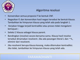 FARAMADHANTI
Algoritma resolusi
• Konversikan semua proposisi F ke bentuk CNF.
• Negasikan P, dan konversikan hasil negasi tersebut ke bentuk klausa.
Tambahkan ke himpunan klausa yang telah ada pada langkah 1.
• Kerjakan hingga terjadi kontradiksi atau proses tidak mengalami
kemajuan :
• Seleksi 2 klausa sebagai klausa parent.
• Bandingkan (resolve) secara bersama-sama. Klausa hasil resolve
tersebut dinamakan resolvent. Jika ada pasangan literal L dan ￢L,
eliminir dari resolvent.
• Jika resolvent berupa klausa kosong, maka ditemukan kontradiksi.
Jika tidak, tambahkan ke himpunan klausa yang telah ada.
 