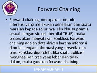 FARAMADHANTI
Forward Chaining
• Forward chaining merupakan metode
inferensi yang melakukan penalaran dari suatu
masalah kepada solusinya. Jika klausa premis
sesuai dengan situasi (bernilai TRUE), maka
proses akan menyatakan konklusi. Forward
chaining adalah data-driven karena inferensi
dimulai dengan informasi yang tersedia dan
baru konklusi diperoleh. Jika suatu aplikasi
menghasilkan tree yang lebar dan tidak
dalam, maka gunakan forward chaining.
 