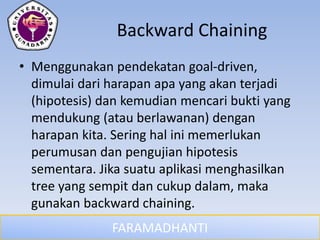 FARAMADHANTI
Backward Chaining
• Menggunakan pendekatan goal-driven,
dimulai dari harapan apa yang akan terjadi
(hipotesis) dan kemudian mencari bukti yang
mendukung (atau berlawanan) dengan
harapan kita. Sering hal ini memerlukan
perumusan dan pengujian hipotesis
sementara. Jika suatu aplikasi menghasilkan
tree yang sempit dan cukup dalam, maka
gunakan backward chaining.
 