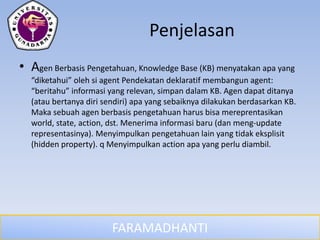 FARAMADHANTI
Penjelasan
• Agen Berbasis Pengetahuan, Knowledge Base (KB) menyatakan apa yang
“diketahui” oleh si agent Pendekatan deklaratif membangun agent:
“beritahu” informasi yang relevan, simpan dalam KB. Agen dapat ditanya
(atau bertanya diri sendiri) apa yang sebaiknya dilakukan berdasarkan KB.
Maka sebuah agen berbasis pengetahuan harus bisa mereprentasikan
world, state, action, dst. Menerima informasi baru (dan meng-update
representasinya). Menyimpulkan pengetahuan lain yang tidak eksplisit
(hidden property). q Menyimpulkan action apa yang perlu diambil.
 