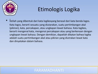 FARAMADHANTI
Etimologis Logika
• istilah yang dibentuk dari kata logikosyang berasal dari kata benda logos.
Kata logos, berarti sesuatu yang diutarakan, suatu pertimbangan akal
(pikiran), kata, percakapan, atau ungkapan lewat bahasa. Kata logikos,
berarti mengenal kata, mengenai percakapan atau yang berkenaan dengan
ungkapan lewat bahasa. Dengan demikian, dapatlah dikatan bahwa logika
adalah suatu pertimbangan akal atau pikiran yang diutrakan lewat kata
dan dinyatakan dalam bahasa.
 