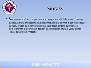 FARAMADHANTI
Sintaks
• Sintaks merupakan kumpulan aturan yang mendefinisikan suatu bentuk
bahasa. Sintaks mendefinisikan bagaimana suatu kalimat dibentuk sebagai
barisan/urutan dari pemilihan suatu kata dasar. Sintaks dari bahasa
pemrograman didefinisikan dengan dua kumpulan aturan, yaitu aturan
lexical dan aturan syntactic.
 