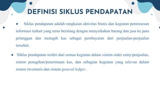 DEFINISI SIKLUS PENDAPATAN
● Siklus pendapatan adalah rangkaian aktivitas bisnis dan kegiatan pemrosesan
informasi terkait yang terus berulang dengan menyediakan barang dan jasa ke para
pelanggan dan menagih kas sebagai pembayaran dari penjualan-penjualan
tersebut.
● Siklus pendapatan terdiri dari semua kegiatan dalam sistem order entry/penjualan,
sistem penagihan/penerimaan kas, dan sebagian kegiatan yang relevan dalam
sistem inventaris dan sistem general ledger.
 