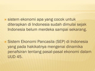  sistem ekonomi apa yang cocok untuk
diterapkan di Indonesia sudah dimulai sejak
Indonesia belum merdeka sampai sekarang.
 Sistem Ekonomi Pancasila (SEP) di Indonesia
yang pada hakikatnya mengenai dinamika
penafsiran tentang pasal-pasal ekonomi dalam
UUD 45.
 