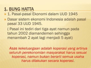 1. BUNG HATTA
 1. Pasal-pasal Ekonomi dalam UUD 1945
 Dasar sistem ekonomi Indonesia adalah pasal
pasal 33 UUD 1945.
( Pasal ini tediri dari tiga ayat namun pada
tahun 2002 diamandemen sehingga
menambah 2 ayat lagi menjadi 5 ayat)
Asas kekeluargaan adalah koperasi yang artinya
seluruh perekonomian masyarakat harus sesuai
koperasi, namun bukan berarti semua usaha
harus dilakukan secara koperasi.
 
