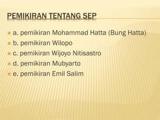PEMIKIRAN TENTANG SEP
 a. pemikiran Mohammad Hatta (Bung Hatta)
 b. pemikiran Wilopo
 c. pemikiran Wijoyo Nitisastro
 d. pemikiran Mubyarto
 e. pemikiran Emil Salim
 