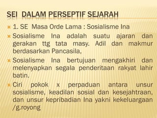 SEI DALAM PERSEPTIF SEJARAH
 1. SE Masa Orde Lama : Sosialisme Ina
 Sosialisme Ina adalah suatu ajaran dan
gerakan ttg tata masy. Adil dan makmur
berdasarkan Pancasila,
 Sosialisme Ina bertujuan mengakhiri dan
melenyapkan segala penderitaan rakyat lahir
batin.
 Ciri pokok x perpaduan antara unsur
sosialisme, keadilan sosial dan kesejahtraan,
dan unsur kepribadian Ina yakni kekeluargaan
/g.royong
 