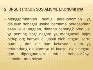 2. UNSUR POKOK SOSIALISME EKONOMI INA.
 Menggambarkan suatu perekonomian yg
disusun sebagai usaha bersama berdasarkan
asas kekeluargaan, dimana cabang2 produksi
yg penting bagi negara yg menguasai hajat
hidup org banyak dikuasai oleh negara serta
bumi , dan air dan kekayaan alam yg
terkandung didalamnya di kuasai oleh negara
dan dipergunakan untuk sebesar2nya
kemakmuran rakyat.
 