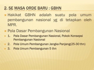 2. SE MASA ORDE BARU : GBHN
 Hakikat GBHN adalah suatu pola umum
pembangunan nasional yg di tetapkan oleh
MPR.
 Pola Dasar Pembangunan Nasional
 1. Pala Dasar Pembangunan Nasional, Pokok Konsepsi
Pembangunan Nasional
 2. Pola Umum Pembangunan Jangka Panjang(25-30 thn)
 3. Pola Umum Pembangunan 5 thn
 
