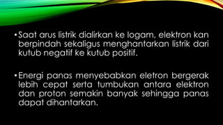 • Saat arus listrik dialirkan ke logam, elektron kan
berpindah sekaligus menghantarkan listrik dari
kutub negatif ke kutub positif.

• Energi panas menyebabkan eletron bergerak
lebih cepat serta tumbukan antara elektron
dan proton semakin banyak sehingga panas
dapat dihantarkan.

 